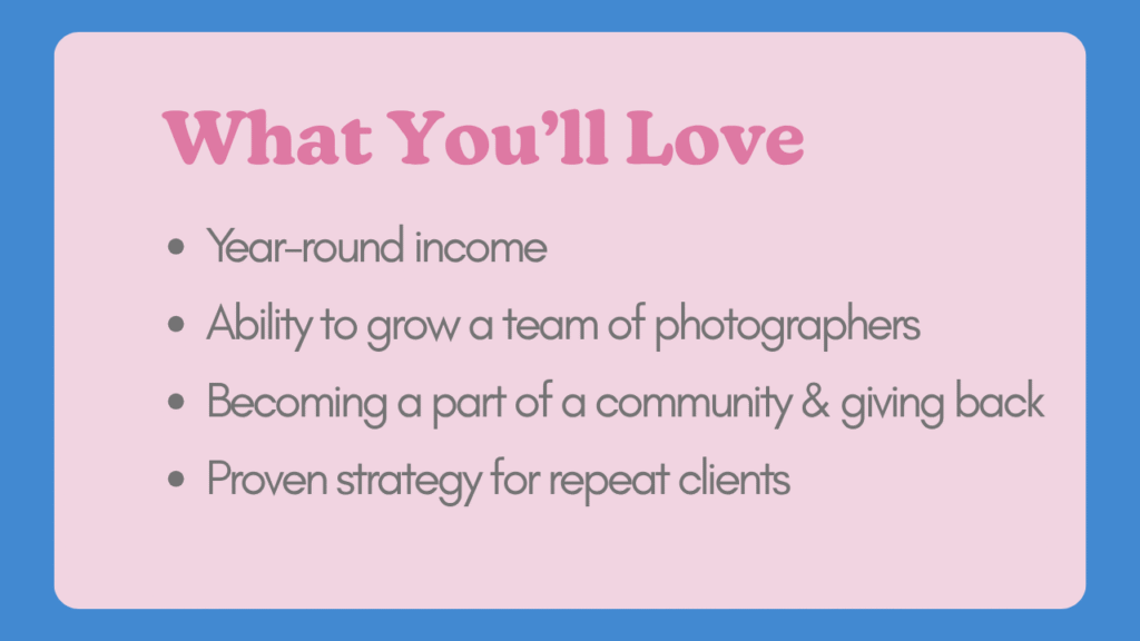 What You'll Love Year-round income Ability to grow a team of photographers Becoming a part of a community & giving back Proven strategy for repeat clients