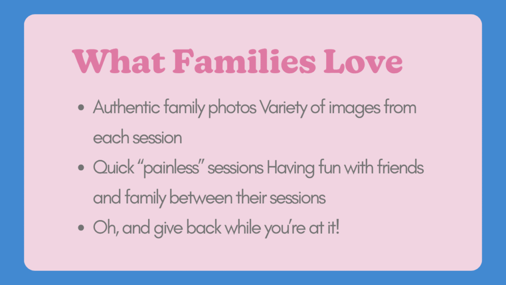 What Families Love-Authentic family photos Variety of images from each session Quick “painless” sessions Having fun with friends and family between their sessions Oh, and give back while you’re at it!